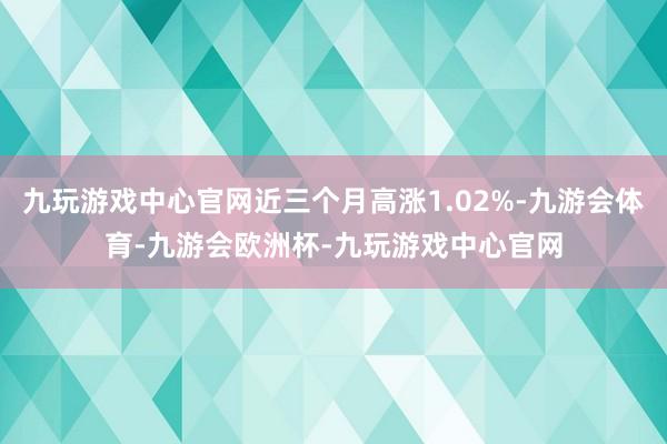 九玩游戏中心官网近三个月高涨1.02%-九游会体育-九游会欧洲杯-九玩游戏中心官网