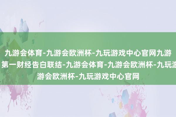 九游会体育-九游会欧洲杯-九玩游戏中心官网九游会体育举报  第一财经告白联结-九游会体育-九游会欧洲杯-九玩游戏中心官网