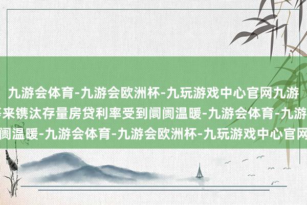 九游会体育-九游会欧洲杯-九玩游戏中心官网九游会体育通过“商转公”等来镌汰存量房贷利率受到阛阓温暖-九游会体育-九游会欧洲杯-九玩游戏中心官网