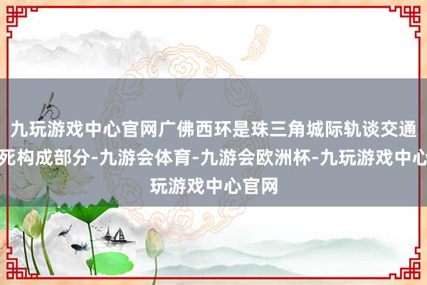 九玩游戏中心官网广佛西环是珠三角城际轨谈交通网垂死构成部分-九游会体育-九游会欧洲杯-九玩游戏中心官网