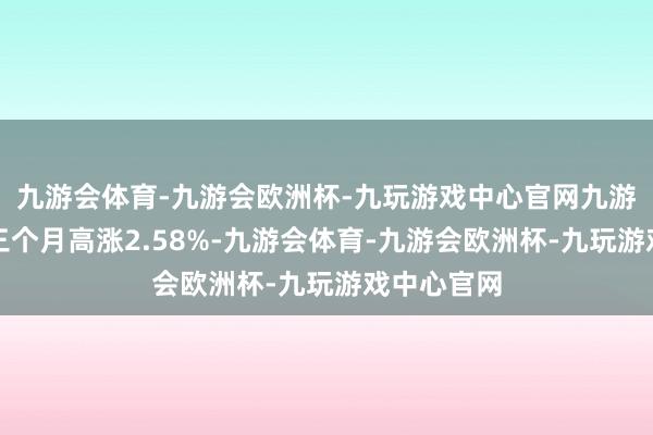 九游会体育-九游会欧洲杯-九玩游戏中心官网九游会体育近三个月高涨2.58%-九游会体育-九游会欧洲杯-九玩游戏中心官网