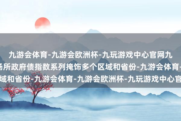 九游会体育-九游会欧洲杯-九玩游戏中心官网九游会体育中证分区域场所政府债指数系列掩饰多个区域和省份-九游会体育-九游会欧洲杯-九玩游戏中心官网