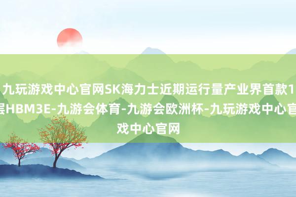 九玩游戏中心官网SK海力士近期运行量产业界首款12层HBM3E-九游会体育-九游会欧洲杯-九玩游戏中心官网