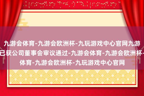 九游会体育-九游会欧洲杯-九玩游戏中心官网九游会体育该投资事项已获公司董事会审议通过-九游会体育-九游会欧洲杯-九玩游戏中心官网