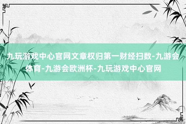 九玩游戏中心官网文章权归第一财经扫数-九游会体育-九游会欧洲杯-九玩游戏中心官网