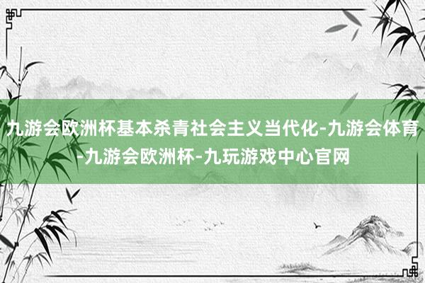 九游会欧洲杯基本杀青社会主义当代化-九游会体育-九游会欧洲杯-九玩游戏中心官网