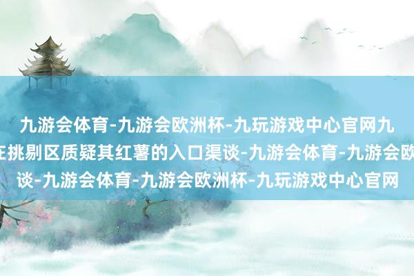 九游会体育-九游会欧洲杯-九玩游戏中心官网九游会体育有不少网友在挑剔区质疑其红薯的入口渠谈-九游会体育-九游会欧洲杯-九玩游戏中心官网