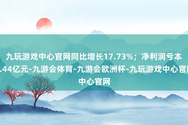 九玩游戏中心官网同比增长17.73%；净利润亏本3.44亿元-九游会体育-九游会欧洲杯-九玩游戏中心官网