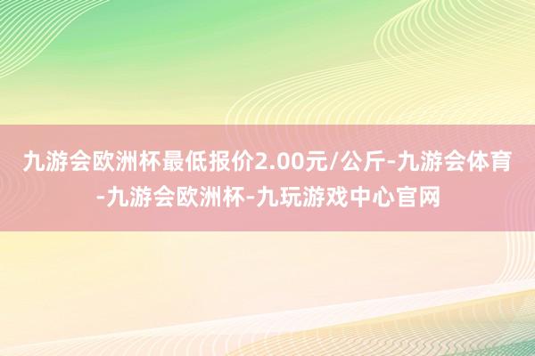 九游会欧洲杯最低报价2.00元/公斤-九游会体育-九游会欧洲杯-九玩游戏中心官网