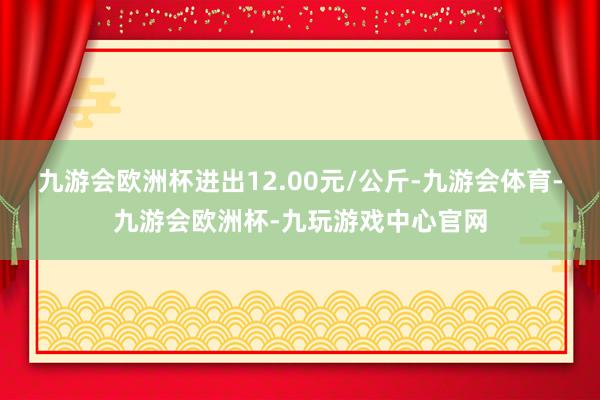 九游会欧洲杯进出12.00元/公斤-九游会体育-九游会欧洲杯-九玩游戏中心官网