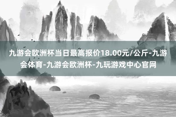 九游会欧洲杯当日最高报价18.00元/公斤-九游会体育-九游会欧洲杯-九玩游戏中心官网