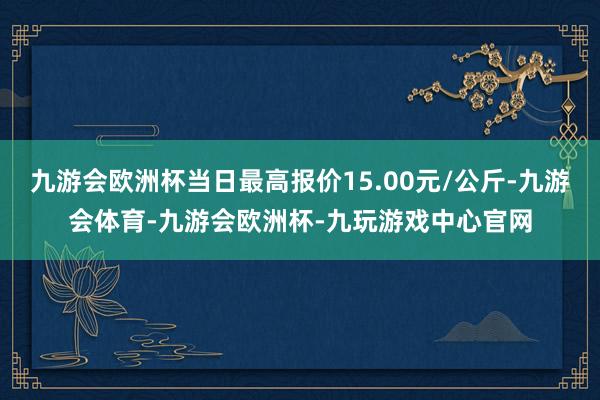 九游会欧洲杯当日最高报价15.00元/公斤-九游会体育-九游会欧洲杯-九玩游戏中心官网