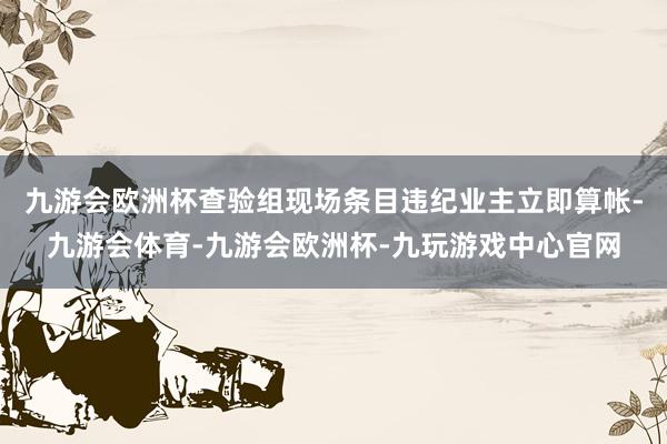 九游会欧洲杯查验组现场条目违纪业主立即算帐-九游会体育-九游会欧洲杯-九玩游戏中心官网