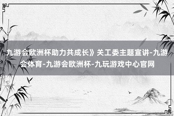 九游会欧洲杯助力共成长》关工委主题宣讲-九游会体育-九游会欧洲杯-九玩游戏中心官网