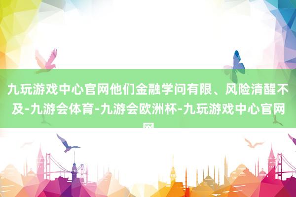 九玩游戏中心官网他们金融学问有限、风险清醒不及-九游会体育-九游会欧洲杯-九玩游戏中心官网