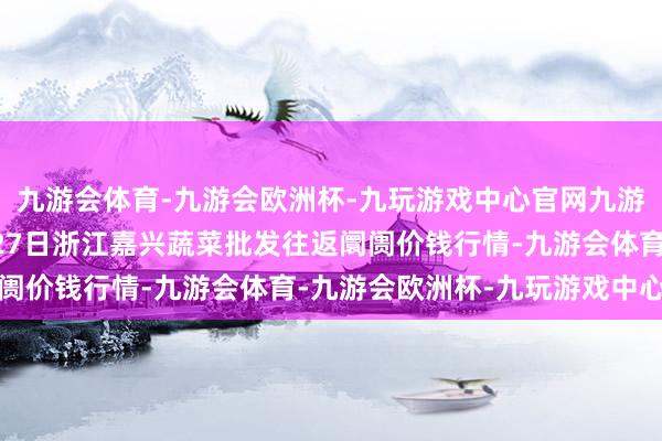 九游会体育-九游会欧洲杯-九玩游戏中心官网九游会体育2024年10月27日浙江嘉兴蔬菜批发往返阛阓价钱行情-九游会体育-九游会欧洲杯-九玩游戏中心官网