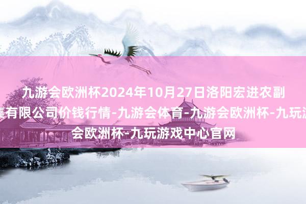 九游会欧洲杯2024年10月27日洛阳宏进农副产物批发市集有限公司价钱行情-九游会体育-九游会欧洲杯-九玩游戏中心官网