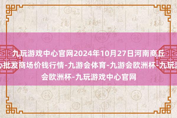 九玩游戏中心官网2024年10月27日河南商丘市农居品中心批发商场价钱行情-九游会体育-九游会欧洲杯-九玩游戏中心官网