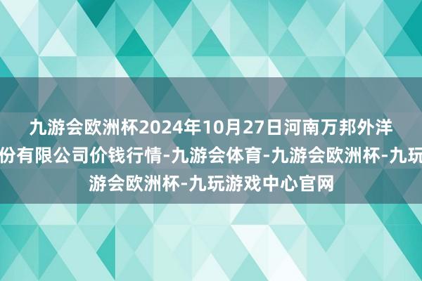 九游会欧洲杯2024年10月27日河南万邦外洋农产物物流股份有限公司价钱行情-九游会体育-九游会欧洲杯-九玩游戏中心官网