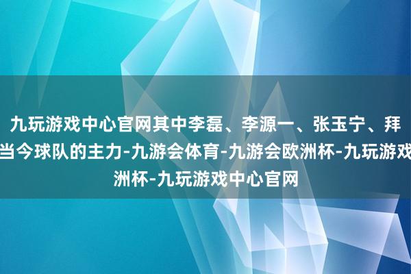 九玩游戏中心官网其中李磊、李源一、张玉宁、拜合拉木是当今球队的主力-九游会体育-九游会欧洲杯-九玩游戏中心官网