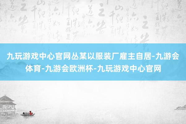 九玩游戏中心官网丛某以服装厂雇主自居-九游会体育-九游会欧洲杯-九玩游戏中心官网