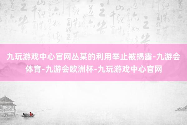 九玩游戏中心官网丛某的利用举止被揭露-九游会体育-九游会欧洲杯-九玩游戏中心官网