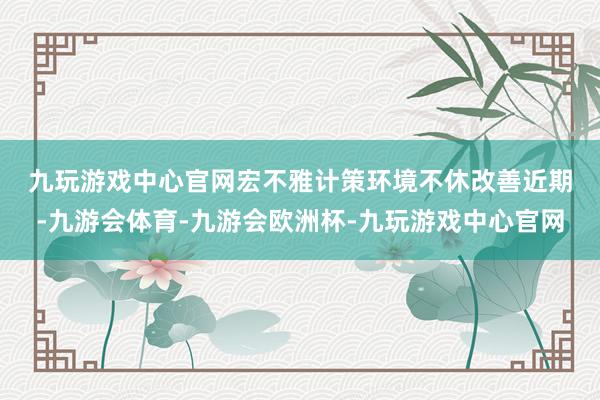 九玩游戏中心官网　　宏不雅计策环境不休改善　　近期-九游会体育-九游会欧洲杯-九玩游戏中心官网