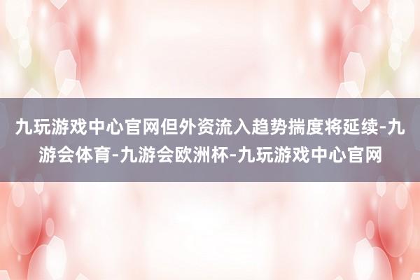 九玩游戏中心官网但外资流入趋势揣度将延续-九游会体育-九游会欧洲杯-九玩游戏中心官网