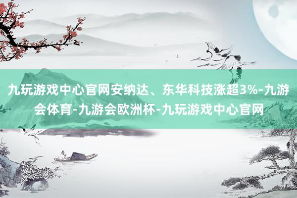 九玩游戏中心官网安纳达、东华科技涨超3%-九游会体育-九游会欧洲杯-九玩游戏中心官网