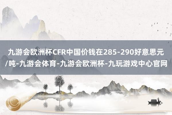 九游会欧洲杯CFR中国价钱在285-290好意思元/吨-九游会体育-九游会欧洲杯-九玩游戏中心官网