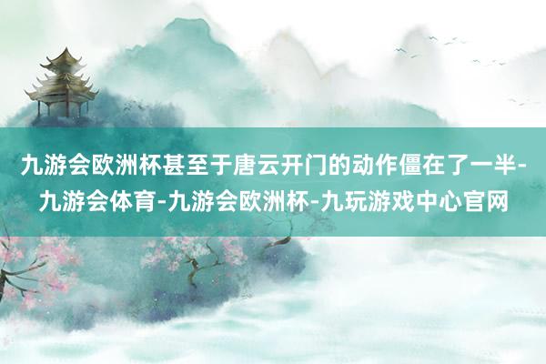 九游会欧洲杯甚至于唐云开门的动作僵在了一半-九游会体育-九游会欧洲杯-九玩游戏中心官网