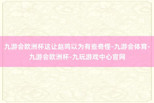 九游会欧洲杯这让赵鸣以为有些奇怪-九游会体育-九游会欧洲杯-九玩游戏中心官网