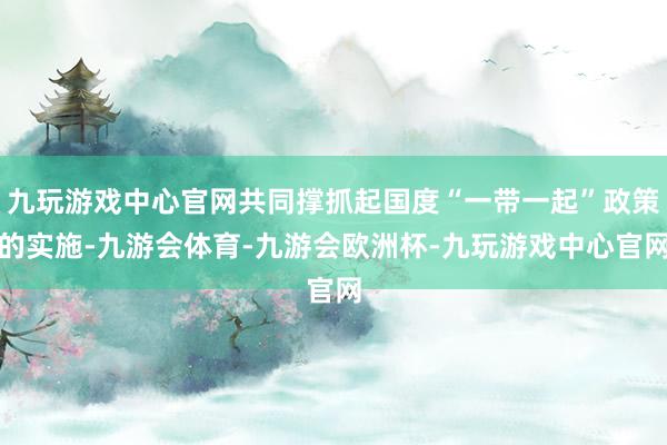 九玩游戏中心官网共同撑抓起国度“一带一起”政策的实施-九游会体育-九游会欧洲杯-九玩游戏中心官网