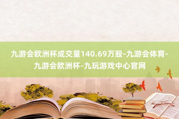 九游会欧洲杯成交量140.69万股-九游会体育-九游会欧洲杯-九玩游戏中心官网