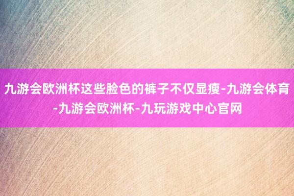 九游会欧洲杯这些脸色的裤子不仅显瘦-九游会体育-九游会欧洲杯-九玩游戏中心官网