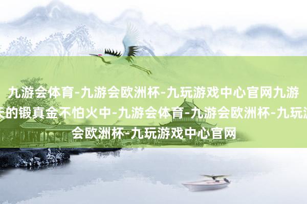 九游会体育-九游会欧洲杯-九玩游戏中心官网九游会体育在每天的锻真金不怕火中-九游会体育-九游会欧洲杯-九玩游戏中心官网