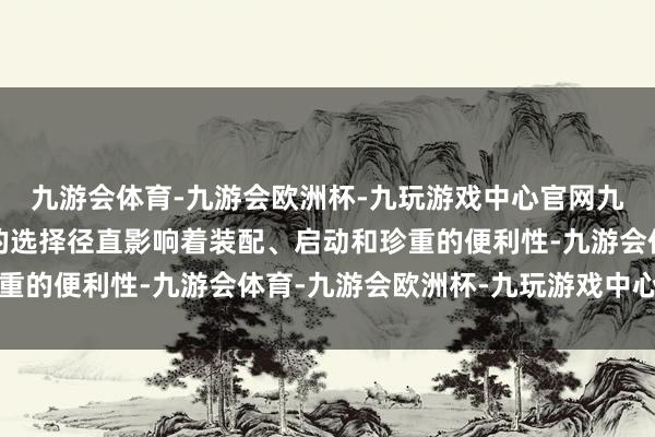 九游会体育-九游会欧洲杯-九玩游戏中心官网九游会体育其外形尺寸的选择径直影响着装配、启动和珍重的便利性-九游会体育-九游会欧洲杯-九玩游戏中心官网