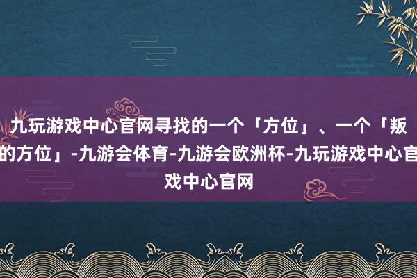 九玩游戏中心官网寻找的一个「方位」、一个「叛逃的方位」-九游会体育-九游会欧洲杯-九玩游戏中心官网