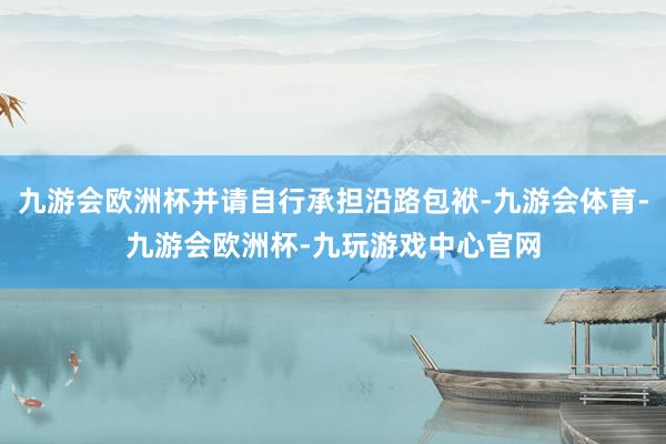 九游会欧洲杯并请自行承担沿路包袱-九游会体育-九游会欧洲杯-九玩游戏中心官网