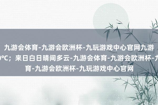 九游会体育-九游会欧洲杯-九玩游戏中心官网九游会体育最低气温0℃；来日白日晴间多云-九游会体育-九游会欧洲杯-九玩游戏中心官网