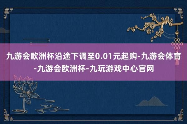 九游会欧洲杯沿途下调至0.01元起购-九游会体育-九游会欧洲杯-九玩游戏中心官网