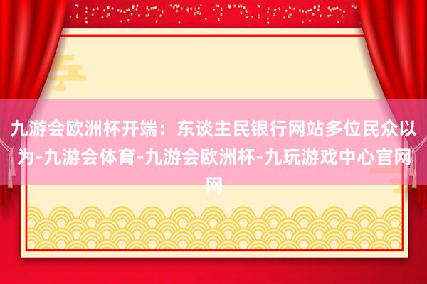 九游会欧洲杯开端：东谈主民银行网站多位民众以为-九游会体育-九游会欧洲杯-九玩游戏中心官网