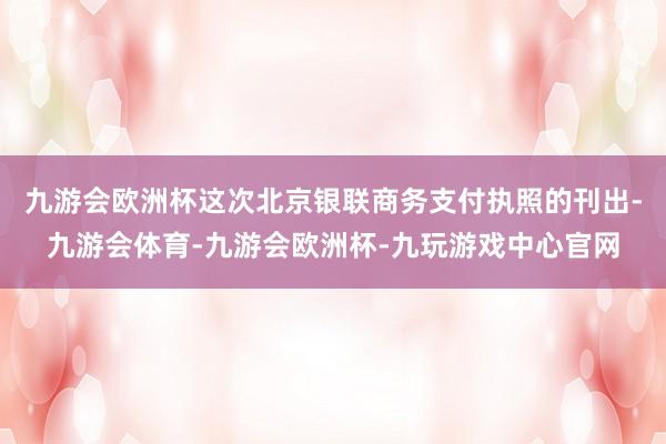 九游会欧洲杯这次北京银联商务支付执照的刊出-九游会体育-九游会欧洲杯-九玩游戏中心官网