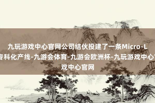 九玩游戏中心官网公司结伙投建了一条Micro-LED专科化产线-九游会体育-九游会欧洲杯-九玩游戏中心官网