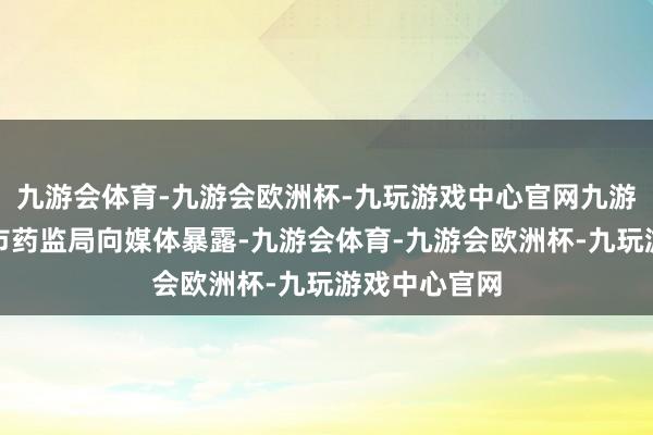 九游会体育-九游会欧洲杯-九玩游戏中心官网九游会体育上海市药监局向媒体暴露-九游会体育-九游会欧洲杯-九玩游戏中心官网