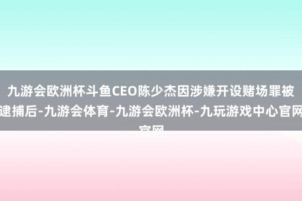 九游会欧洲杯斗鱼CEO陈少杰因涉嫌开设赌场罪被逮捕后-九游会体育-九游会欧洲杯-九玩游戏中心官网