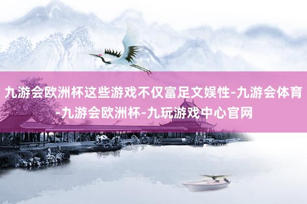 九游会欧洲杯这些游戏不仅富足文娱性-九游会体育-九游会欧洲杯-九玩游戏中心官网