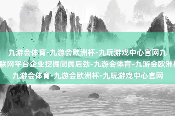 九游会体育-九游会欧洲杯-九玩游戏中心官网九游会体育守旧挥霍互联网平台企业挖掘阛阓后劲-九游会体育-九游会欧洲杯-九玩游戏中心官网