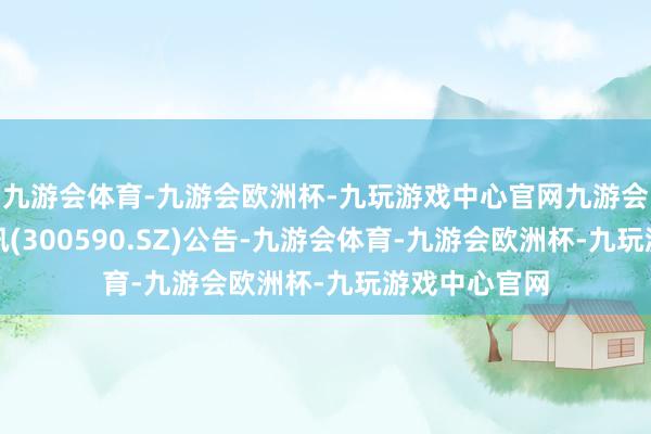 九游会体育-九游会欧洲杯-九玩游戏中心官网九游会体育移为通讯(300590.SZ)公告-九游会体育-九游会欧洲杯-九玩游戏中心官网