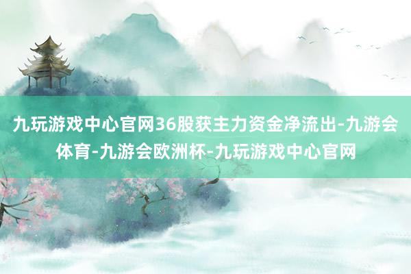 九玩游戏中心官网36股获主力资金净流出-九游会体育-九游会欧洲杯-九玩游戏中心官网